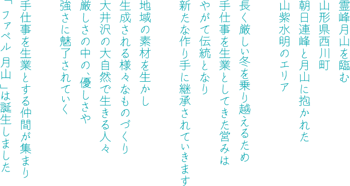 霊峰月山を望む山形県西川町　朝日連峰と月山そして寒河江川に抱かれた山紫水明のエリア　長く厳しい冬を乗り越えるため手仕事を生業としてきた営みはやがて伝統となり新たな作り手に継承されていきます　地域の素材を生かし生成される様々なものづくり　大井沢の大自然で生きる人々　厳しさの中の、優しさや強さに魅了されていく　手仕事を生業とする仲間が集まり「ファベル月山」は誕生しました