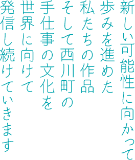 新しい可能性に向かって歩みを進めた私たちの作品そして西川町の手仕事の文化を世界に向けて発信し続けていきます